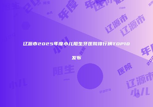 辽源市2025年度小儿阻生牙医院排行榜TOP10发布