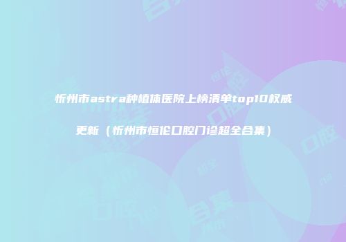 忻州市astra种植体医院上榜清单top10权威更新（忻州市恒伦口腔门诊超全合集）