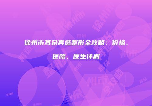 徐州市耳朵再造整形全攻略：价格、医院、医生详解