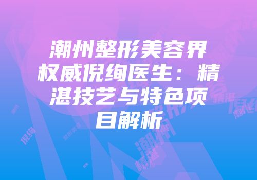 潮州整形美容界权威倪绚医生：精湛技艺与特色项目解析