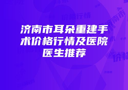 济南市耳朵重建手术价格行情及医院医生推荐