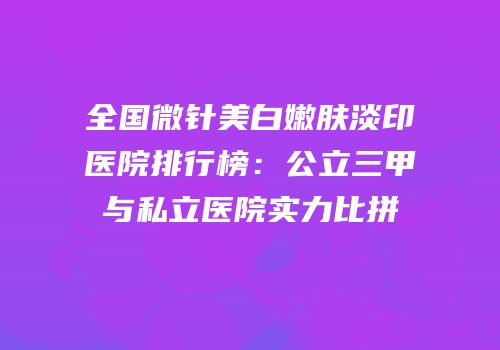 全国微针美白嫩肤淡印医院排行榜：公立三甲与私立医院实力比拼