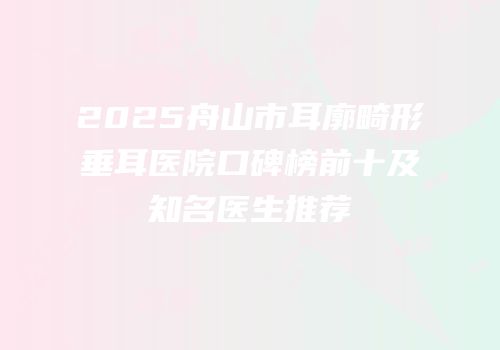 2025舟山市耳廓畸形垂耳医院口碑榜前十及知名医生推荐