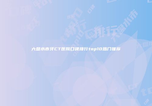 六盘水市牙CT医院口碑排行top10热门推荐
