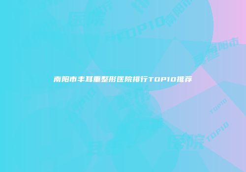 南阳市丰耳垂整形医院排行TOP10推荐