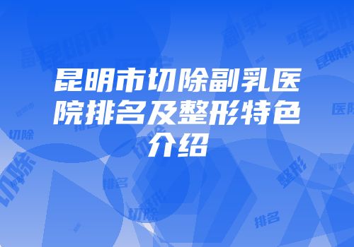 昆明市切除副乳医院排名及整形特色介绍
