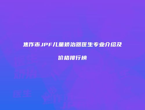 焦作市JPF儿童矫治器医生专业介绍及价格排行榜