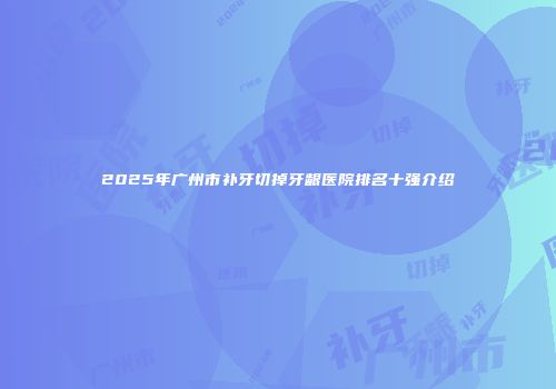 2025年广州市补牙切掉牙龈医院排名十强介绍