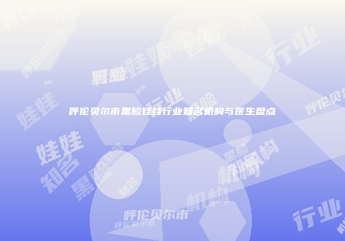 呼伦贝尔市黑脸娃娃行业知名机构与医生盘点