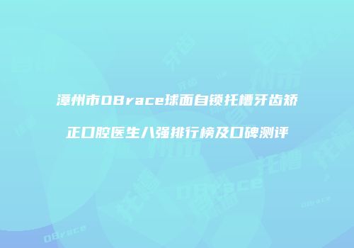 漳州市OBrace球面自锁托槽牙齿矫正口腔医生八强排行榜及口碑测评