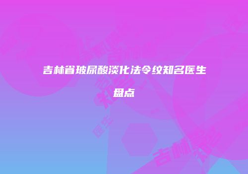 吉林省玻尿酸淡化法令纹知名医生盘点