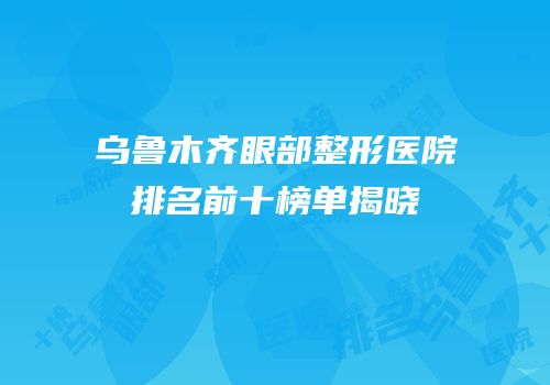 乌鲁木齐眼部整形医院排名前十榜单揭晓