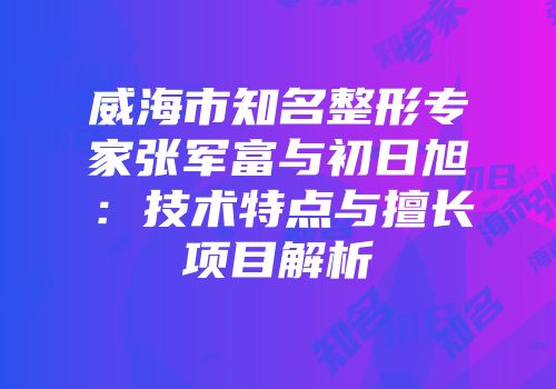 威海市知名整形专家张军富与初日旭：技术特点与擅长项目解析