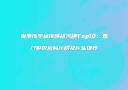 贵港市垫鼻医院排名榜Top10：热门整形项目医院及医生推荐