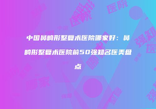 中国鼻畸形整复术医院哪家好：鼻畸形整复术医院前50强知名医美盘点