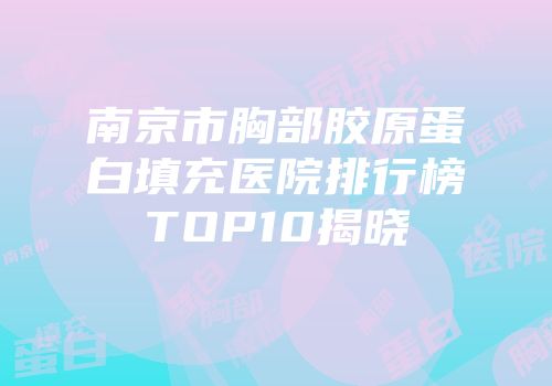 南京市胸部胶原蛋白填充医院排行榜TOP10揭晓