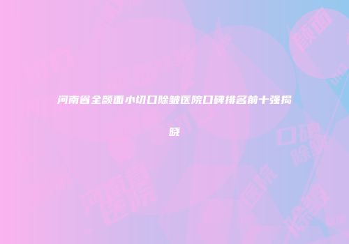 河南省全颜面小切口除皱医院口碑排名前十强揭晓