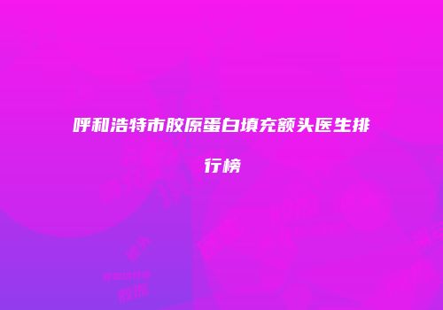 呼和浩特市胶原蛋白填充额头医生排行榜