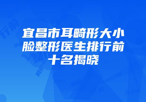 宜昌市耳畸形大小脸整形医生排行前十名揭晓