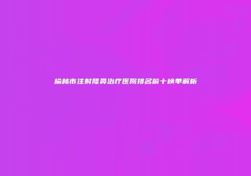榆林市注射隆鼻治疗医院排名前十榜单解析