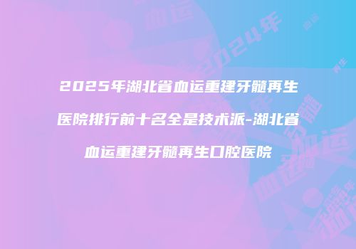 2025年湖北省血运重建牙髓再生医院排行前十名全是技术派-湖北省血运重建牙髓再生口腔医院