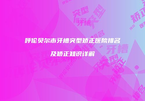 呼伦贝尔市牙槽突型矫正医院排名及矫正知识详解