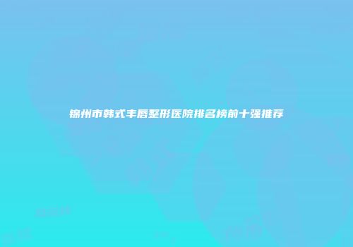 锦州市韩式丰唇整形医院排名榜前十强推荐