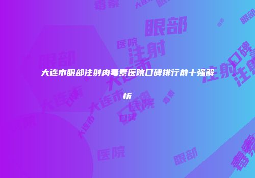大连市眼部注射肉毒素医院口碑排行前十强解析