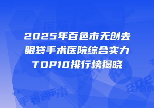 2025年百色市无创去眼袋手术医院综合实力TOP10排行榜揭晓