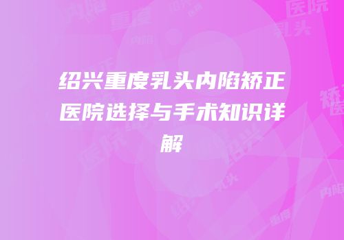 绍兴重度乳头内陷矫正医院选择与手术知识详解