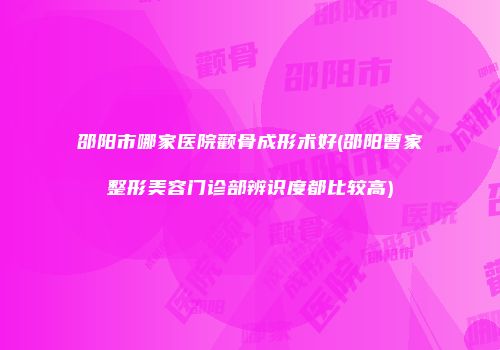 邵阳市哪家医院颧骨成形术好(邵阳曹家整形美容门诊部辨识度都比较高)