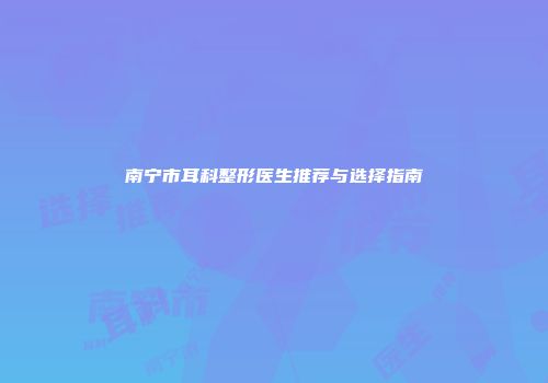 南宁市耳科整形医生推荐与选择指南