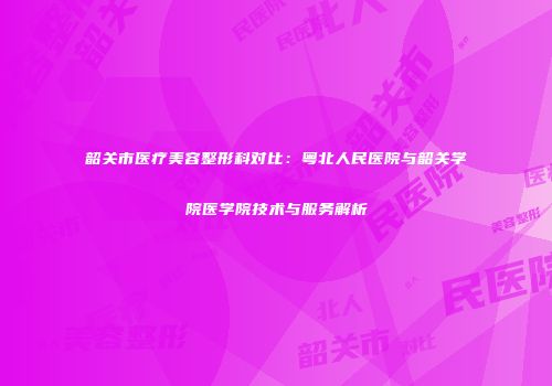韶关市医疗美容整形科对比：粤北人民医院与韶关学院医学院技术与服务解析