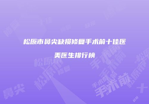 松原市鼻尖缺损修复手术前十佳医美医生排行榜