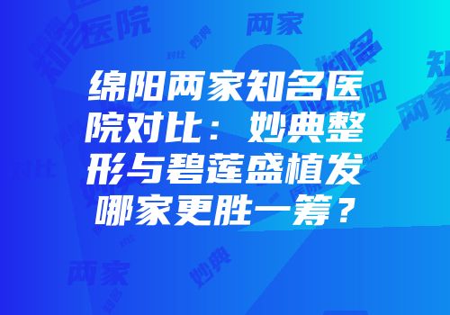 绵阳两家知名医院对比：妙典整形与碧莲盛植发哪家更胜一筹？