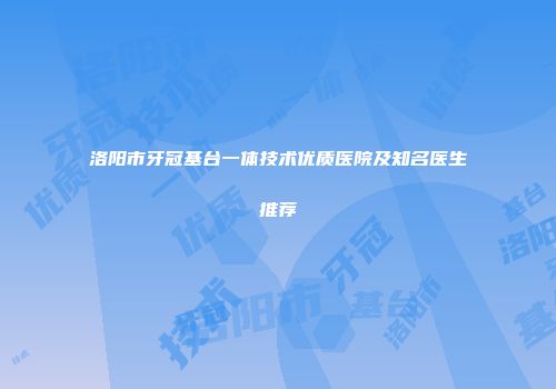 洛阳市牙冠基台一体技术优质医院及知名医生推荐