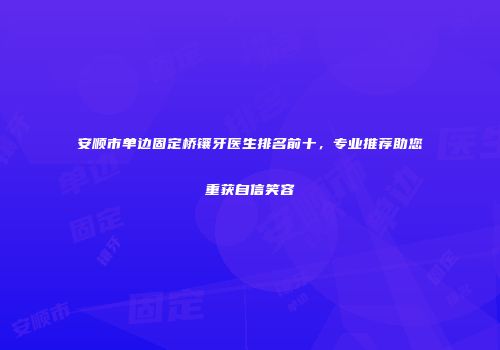 安顺市单边固定桥镶牙医生排名前十，专业推荐助您重获自信笑容