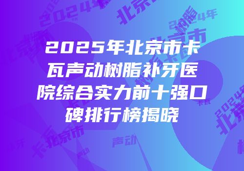 2025年北京市卡瓦声动树脂补牙医院综合实力前十强口碑排行榜揭晓