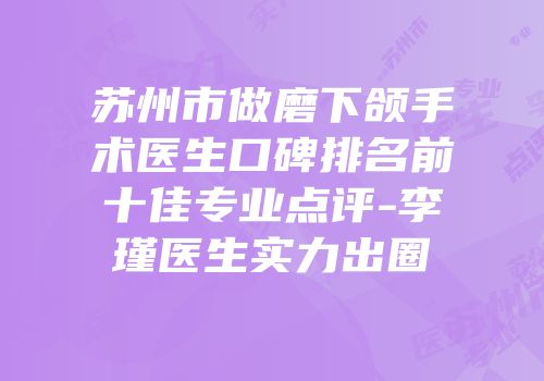 苏州市做磨下颌手术医生口碑排名前十佳专业点评-李瑾医生实力出圈