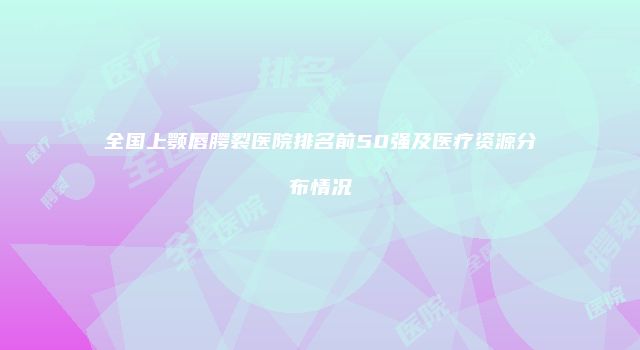 全国上颚唇腭裂医院排名前50强及医疗资源分布情况
