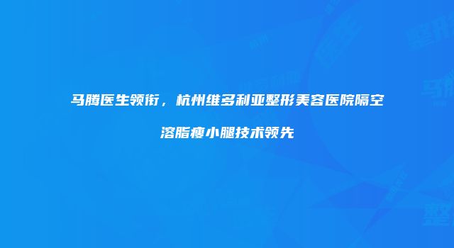 马腾医生领衔，杭州维多利亚整形美容医院隔空溶脂瘦小腿技术领先
