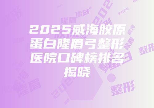 2025威海胶原蛋白隆眉弓整形医院口碑榜排名揭晓