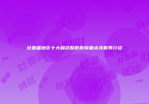 吐鲁番地区十大知名整形医院盘点及服务介绍