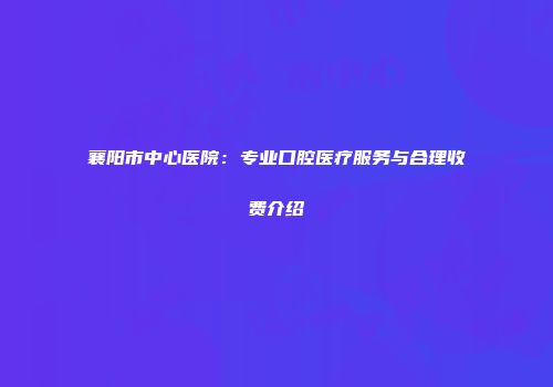 襄阳市中心医院：专业口腔医疗服务与合理收费介绍