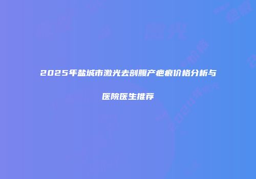 2025年盐城市激光去剖腹产疤痕价格分析与医院医生推荐