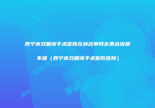 西宁市双眼皮手术医院在榜名单网友票选说都不错（西宁市双眼皮手术整形医院）