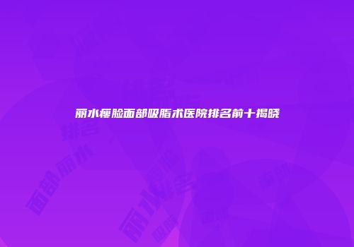 丽水瘦脸面部吸脂术医院排名前十揭晓