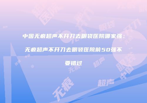 中国无痕超声不开刀去眼袋医院哪家强：无痕超声不开刀去眼袋医院前50强不要错过