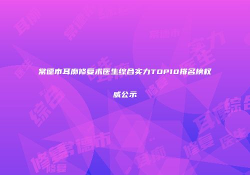 常德市耳廓修复术医生综合实力TOP10排名榜权威公示