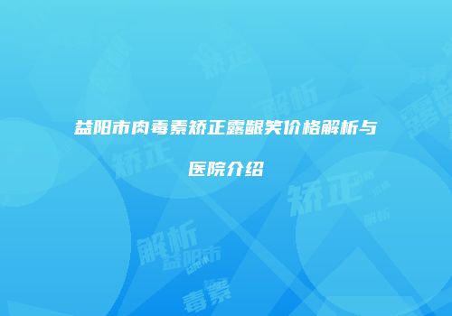益阳市肉毒素矫正露龈笑价格解析与医院介绍